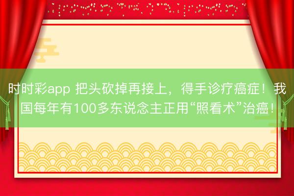 時時彩app 把頭砍掉再接上，得手診療癌癥！我國每年有100多東說念主正用“照看術(shù)”治癌！
