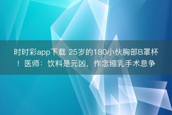 時(shí)時(shí)彩app下載 25歲的180小伙胸部B罩杯！醫(yī)師：飲料是元兇，作念縮乳手術(shù)息爭(zhēng)