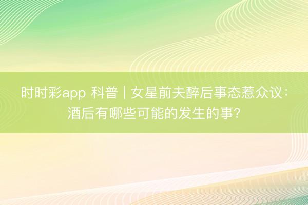 時時彩app 科普 | 女星前夫醉后事態惹眾議：酒后有哪些可能的發生的事？