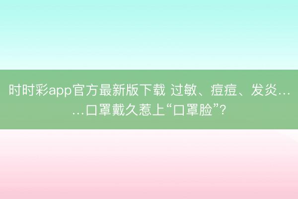 時(shí)時(shí)彩app官方最新版下載 過(guò)敏、痘痘、發(fā)炎……口罩戴久惹上“口罩臉”？
