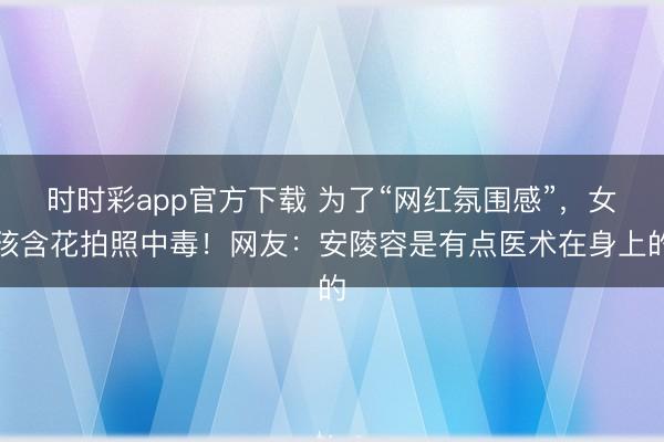時時彩app官方下載 為了“網紅氛圍感”，女孩含花拍照中毒！網友：安陵容是有點醫術在身上的
