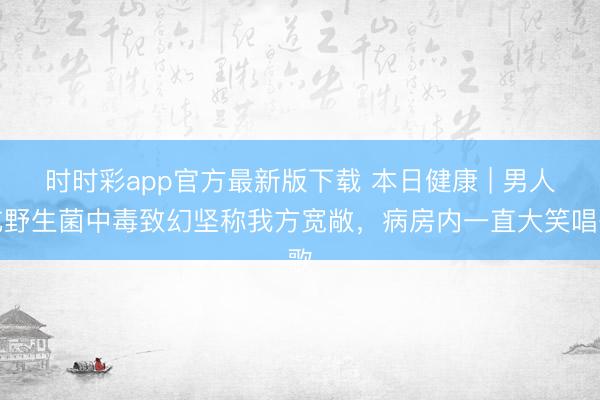 時時彩app官方最新版下載 本日健康 | 男人吃野生菌中毒致幻堅稱我方寬敞,病房內一直大笑唱歌
