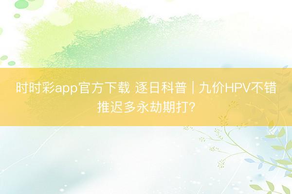 時時彩app官方下載 逐日科普 | 九價HPV不錯推遲多永劫期打？