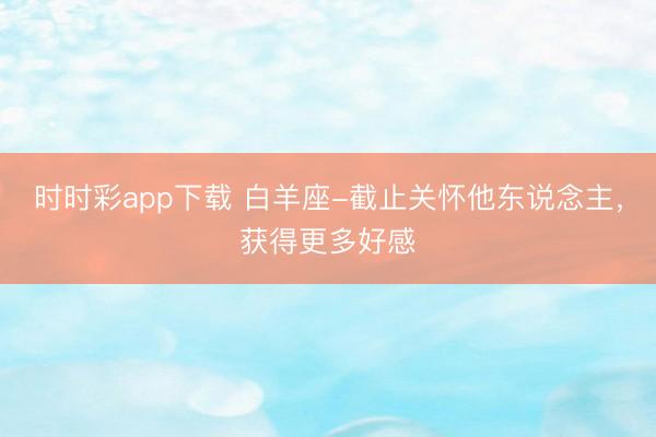 時時彩app下載 白羊座-截止關懷他東說念主，獲得更多好感