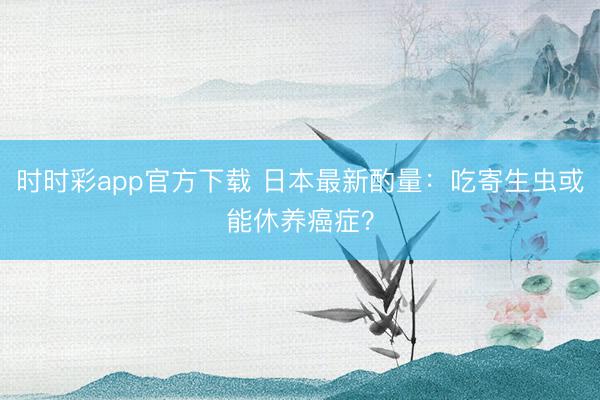 時時彩app官方下載 日本最新酌量：吃寄生蟲或能休養(yǎng)癌癥？