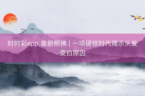 時時彩app 最新照拂 | 一項硬核時代揭示頭發變白原因