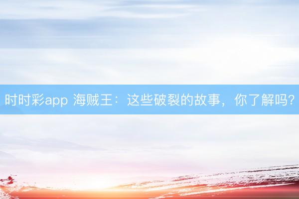 時時彩app 海賊王：這些破裂的故事，你了解嗎？