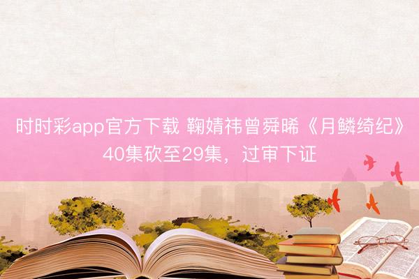 時(shí)時(shí)彩app官方下載 鞠婧祎曾舜晞《月鱗綺紀(jì)》40集砍至29集,過審下證