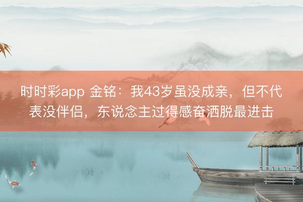 時(shí)時(shí)彩app 金銘:我43歲雖沒成親,但不代表沒伴侶,東說念主過得感奮灑脫最進(jìn)擊