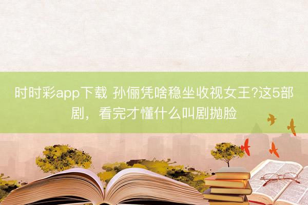 時時彩app下載 孫儷憑啥穩坐收視女王?這5部劇，看完才懂什么叫劇拋臉