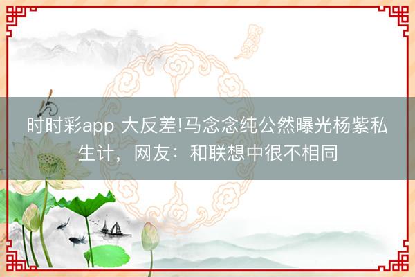 時時彩app 大反差!馬念念純公然曝光楊紫私生計，網友：和聯想中很不相同