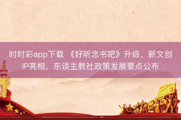 時(shí)時(shí)彩app下載 《好聽(tīng)念書吧》升級(jí)、新文創(chuàng)IP亮相，東談主教社政策發(fā)展要點(diǎn)公布