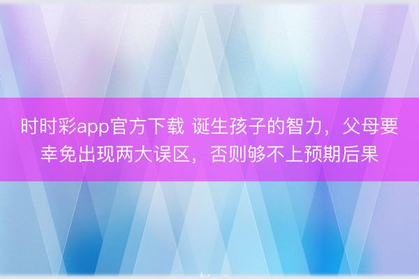 時時彩app官方下載 誕生孩子的智力,父母要幸免出現兩大誤區,否則夠不上預期后果