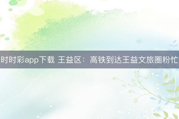 時時彩app下載 王益區(qū):高鐵到達(dá)王益文旅圈粉忙