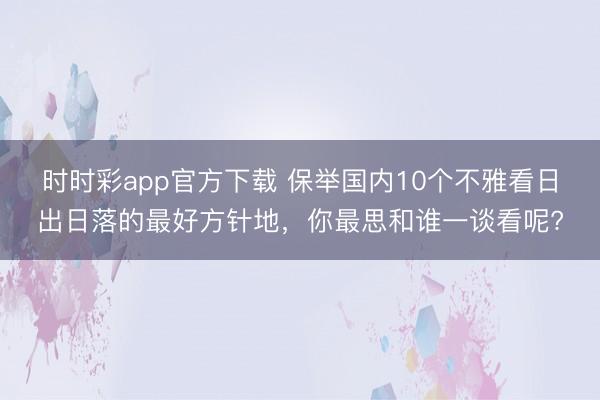 時(shí)時(shí)彩app官方下載 保舉國(guó)內(nèi)10個(gè)不雅看日出日落的最好方針地,你最思和誰(shuí)一談看呢?