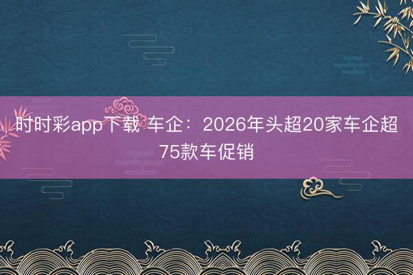 時時彩app下載 車企：2026年頭超20家車企超75款車促銷