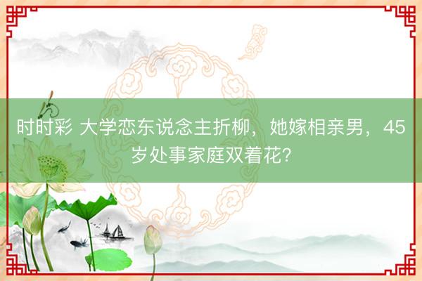時(shí)時(shí)彩 大學(xué)戀東說念主折柳,她嫁相親男,45歲處事家庭雙著花?