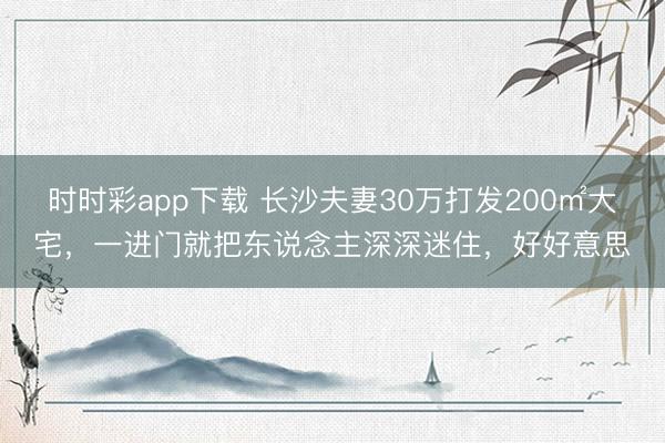 時時彩app下載 長沙夫妻30萬打發200㎡大宅，一進門就把東說念主深深迷住，好好意思