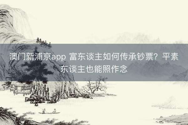 澳門新浦京app 富東談主如何傳承鈔票？平素東談主也能照作念
