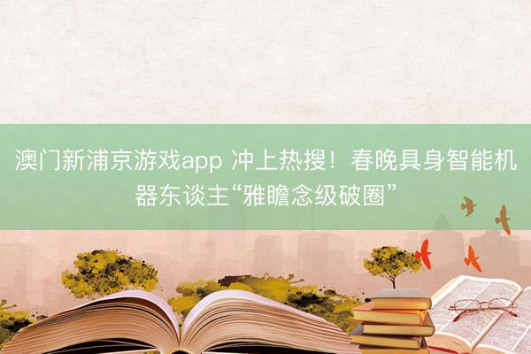 澳門新浦京游戲app 沖上熱搜！春晚具身智能機器東談主“雅瞻念級破圈”