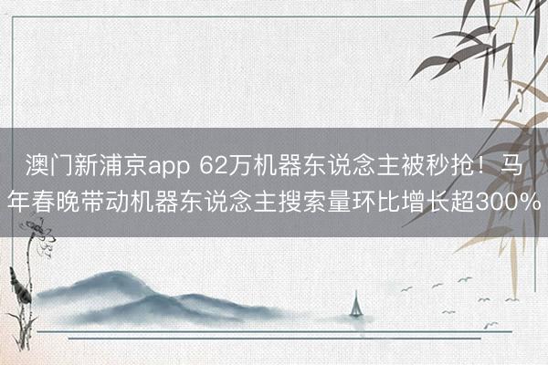 澳門(mén)新浦京app 62萬(wàn)機(jī)器東說(shuō)念主被秒搶?zhuān)●R年春晚帶動(dòng)機(jī)器東說(shuō)念主搜索量環(huán)比增長(zhǎng)超300%