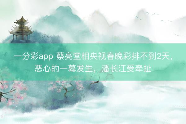 一分彩app 蔡亮堂相央視春晚彩排不到2天，惡心的一幕發生，潘長江受牽扯