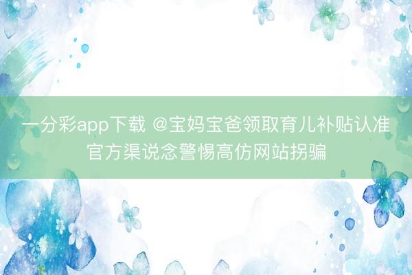 一分彩app下載 @寶媽寶爸領取育兒補貼認準官方渠說念警惕高仿網站拐騙
