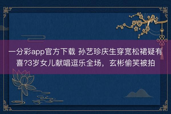 一分彩app官方下載 孫藝珍慶生穿寬松裙疑有喜?3歲女兒獻(xiàn)唱逗樂全場(chǎng)，玄彬偷笑被拍