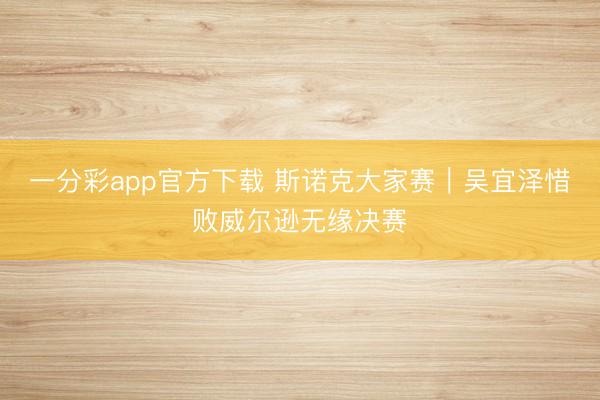 一分彩app官方下載 斯諾克大家賽｜吳宜澤惜敗威爾遜無(wú)緣決賽