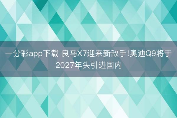 一分彩app下載 良馬X7迎來新敵手!奧迪Q9將于2027年頭引進國內(nèi)