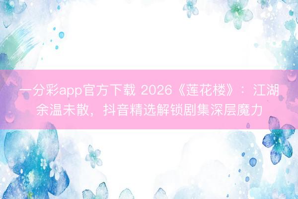 一分彩app官方下載 2026《蓮花樓》：江湖余溫未散，抖音精選解鎖劇集深層魔力