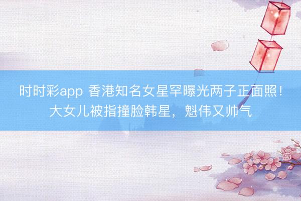 時時彩app 香港知名女星罕曝光兩子正面照！大女兒被指撞臉韓星，魁偉又帥氣