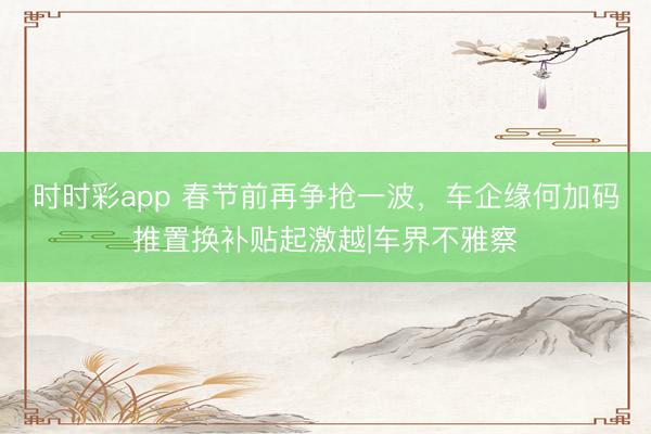 時時彩app 春節(jié)前再爭搶一波，車企緣何加碼推置換補貼起激越|車界不雅察