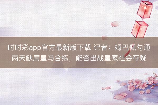 時時彩app官方最新版下載 記者：姆巴佩勾通兩天缺席皇馬合練，能否出戰皇家社會存疑