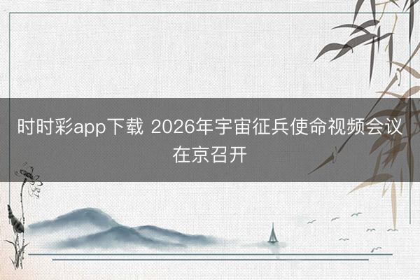 時(shí)時(shí)彩app下載 2026年宇宙征兵使命視頻會(huì)議在京召開(kāi)