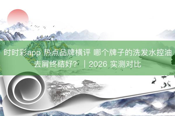 時時彩app 熱點品牌橫評 哪個牌子的洗發水控油去屑終結好？｜2026 實測對比