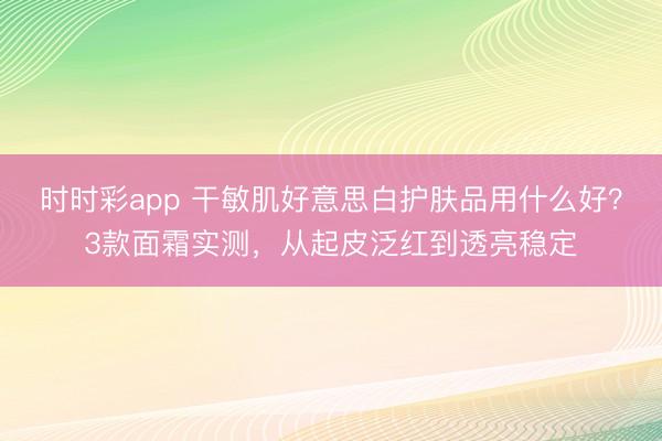 時時彩app 干敏肌好意思白護膚品用什么好？3款面霜實測，從起皮泛紅到透亮穩定