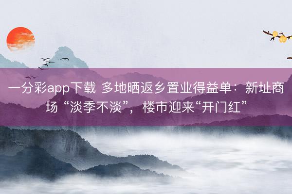 一分彩app下載 多地曬返鄉(xiāng)置業(yè)得益單：新址商場(chǎng) “淡季不淡”，樓市迎來“開門紅”