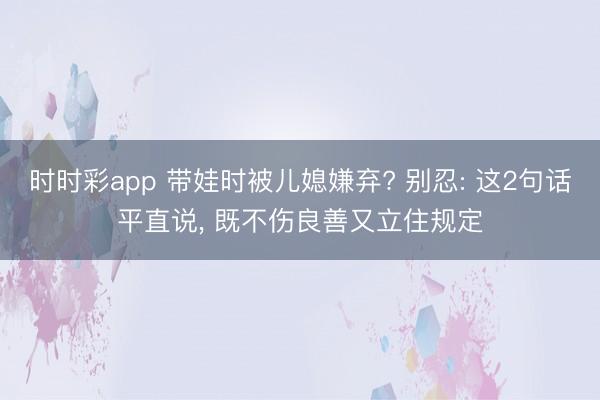時時彩app 帶娃時被兒媳嫌棄? 別忍: 這2句話平直說， 既不傷良善又立住規(guī)定