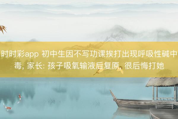 時時彩app 初中生因不寫功課挨打出現呼吸性堿中毒， 家長: 孩子吸氧輸液后復原， 很后悔打她