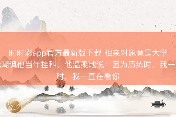 時時彩app官方最新版下載 相親對象竟是大學同學，我嘲諷他當年掛科，他溫柔地說：因為歷練時，我一直在看你
