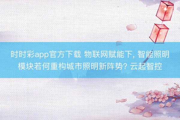 時時彩app官方下載 物聯網賦能下， 智能照明模塊若何重構城市照明新陣勢? 云起智控