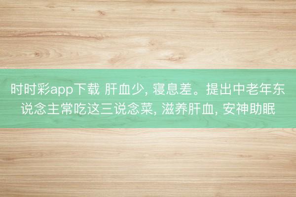 時(shí)時(shí)彩app下載 肝血少， 寢息差。提出中老年東說念主常吃這三說念菜， 滋養(yǎng)肝血， 安神助眠