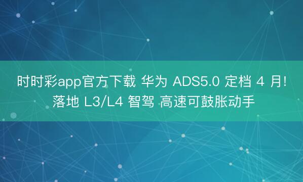 時時彩app官方下載 華為 ADS5.0 定檔 4 月! 落地 L3/L4 智駕 高速可鼓脹動手