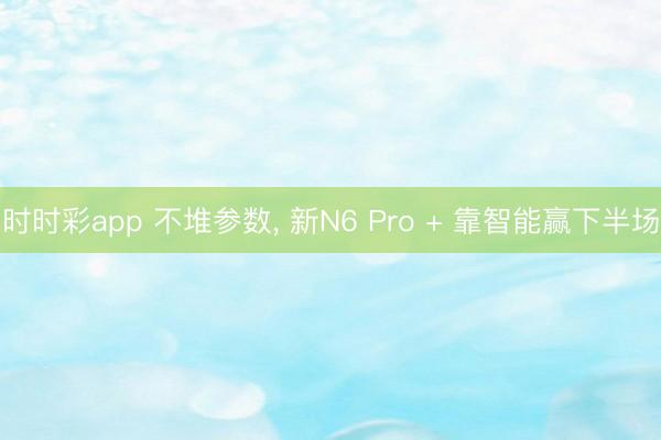 時時彩app 不堆參數， 新N6 Pro + 靠智能贏下半場