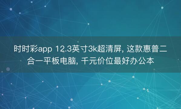 時時彩app 12.3英寸3k超清屏， 這款惠普二合一平板電腦， 千元價位最好辦公本