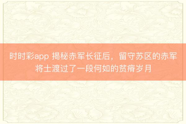 時時彩app 揭秘赤軍長征后，留守蘇區的赤軍將士渡過了一段何如的貧瘠歲月