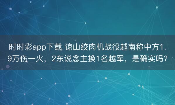 時時彩app下載 諒山絞肉機(jī)戰(zhàn)役越南稱中方1.9萬傷一火,2東說念主換1名越軍,是確實(shí)嗎?