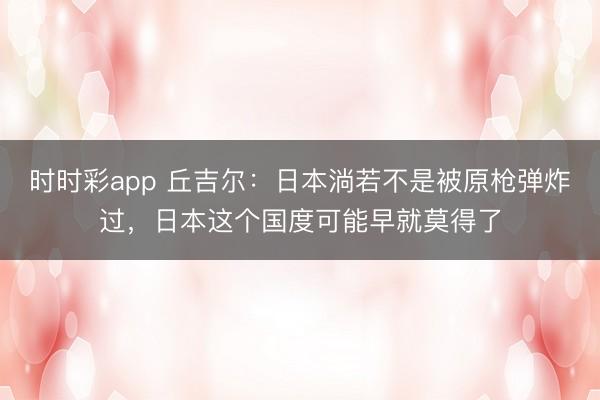 時時彩app 丘吉爾：日本淌若不是被原槍彈炸過，日本這個國度可能早就莫得了