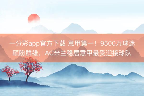 一分彩app官方下載 意甲第一！9500萬球迷顧盼群雄，AC米蘭穩居意甲最受迎接球隊